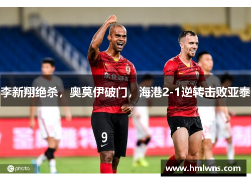 李新翔绝杀，奥莫伊破门，海港2-1逆转击败亚泰